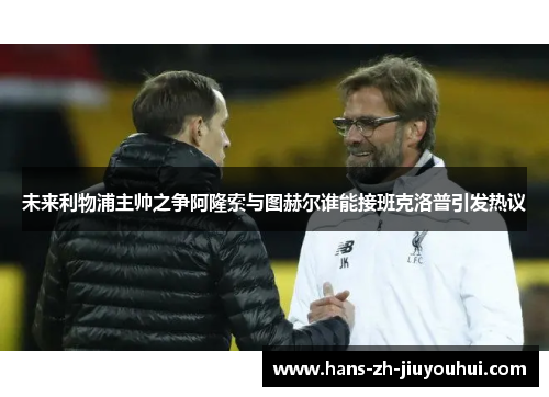 未来利物浦主帅之争阿隆索与图赫尔谁能接班克洛普引发热议