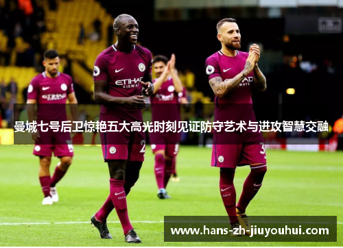 曼城七号后卫惊艳五大高光时刻见证防守艺术与进攻智慧交融 曼城七号后卫惊艳五大高光时刻见证防守艺术与进攻智慧交融