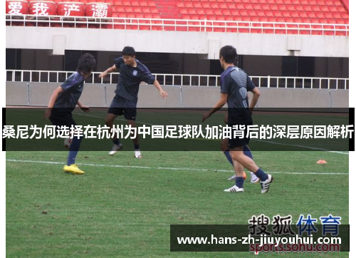 桑尼为何选择在杭州为中国足球队加油背后的深层原因解析