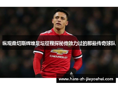 纵观桑切斯辉煌足坛征程探秘他效力过的那些传奇球队