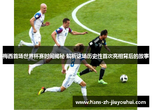 梅西首场世界杯赛时间揭秘 解析这场历史性首次亮相背后的故事
