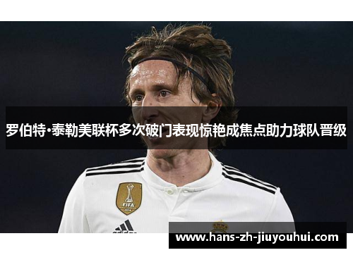 罗伯特·泰勒美联杯多次破门表现惊艳成焦点助力球队晋级