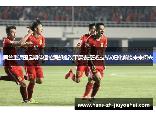 阿兰重返国足期待值拉满却难改平庸表现球迷热议归化前锋未来何去