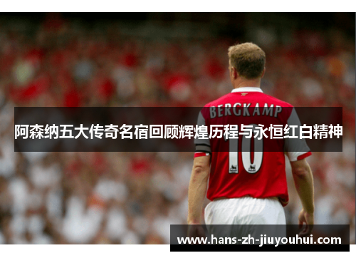 阿森纳五大传奇名宿回顾辉煌历程与永恒红白精神