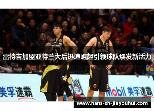 雷特吉加盟亚特兰大后迅速崛起引领球队焕发新活力 雷特吉加盟亚特兰大后迅速崛起引领球队焕发新活力